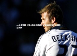 ng娱乐官网-比赛中的精彩瞬间，挑战者的逆袭，比赛发起挑战